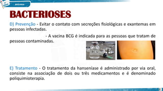 BACTERIOSES
D) Prevenção - Evitar o contato com secreções fisiológicas e exantemas em
pessoas infectadas.
- A vacina BCG é indicada para as pessoas que tratam de
pessoas contaminadas.
E) Tratamento - O tratamento da hanseníase é administrado por via oral,
consiste na associação de dois ou três medicamentos e é denominado
poliquimioterapia.
8
 