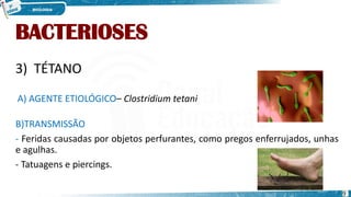 BACTERIOSES
3) TÉTANO
A) AGENTE ETIOLÓGICO– Clostridium tetani
B)TRANSMISSÃO
- Feridas causadas por objetos perfurantes, como pregos enferrujados, unhas
e agulhas.
- Tatuagens e piercings.
9
 