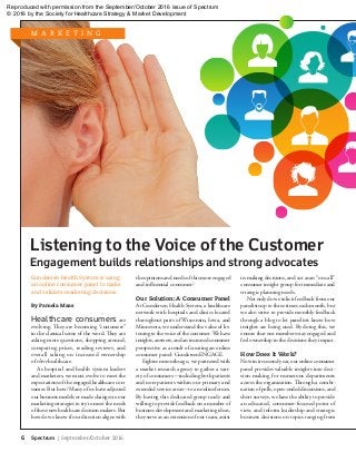 Engagement builds relationships and strong advocates
6	 Spectrum | September/October 2016
Gundersen Health System is using
an online consumer panel to make
and validate marketing decisions.
By Pamela Maas
Healthcare consumersare
evolving. They are becoming “customers”
in the classical sense of the word. They are
asking more questions, shopping around,
comparing prices, reading reviews, and
overall taking on increased ownership
of their healthcare.
As hospital and health system leaders
and marketers, we must evolve to meet the
expectations of the engaged healthcare con-
sumer. But how? Many of us have adjusted
our business models or made changes to our
marketing strategies to try to meet the needs
of these new healthcare decision makers. But
how do we know if our direction aligns with
the opinions and needs of this more engaged
and influential consumer?
Our Solution: A Consumer Panel
At Gundersen Health System, a healthcare
network with hospitals and clinics located
throughout parts of Wisconsin, Iowa, and
Minnesota, we understand the value of lis-
tening to the voice of the customer. We have
insights, answers, and an increased consumer
perspective as a result of creating an online
consumer panel: GundersenENGAGE.
Eighteen months ago, we partnered with
a market research agency to gather a vari-
ety of consumers—including both patients
and non-patients within our primary and
extended service areas—to an online forum.
By having this dedicated group ready and
willing to provide feedback on a number of
business development and marketing ideas,
they serve as an extension of our team, assist
in making decisions, and act as an “on call”
consumer insight group for immediate and
strategic planning needs.
Not only do we solicit feedback from our
panelists up to three times each month, but
we also strive to provide monthly feedback
through a blog to let panelists know how
insights are being used. By doing this, we
ensure that our members stay engaged and
feel ownership in the decisions they impact.
How Does It Work?
Now in its second year, our online consumer
panel provides valuable insights into deci-
sion making for numerous departments
across the organization. Through a combi-
nation of polls, open-ended discussions, and
short surveys, we have the ability to provide
an educated, consumer-focused point of
view, and inform leadership and strategic
business decisions on topics ranging from
Listening to the Voice of the Customer
M A R K E T I N G
Reproduced with permission from the September/October 2016 issue of Spectrum
© 2016 by the Society for Healthcare Strategy  Market Development
 