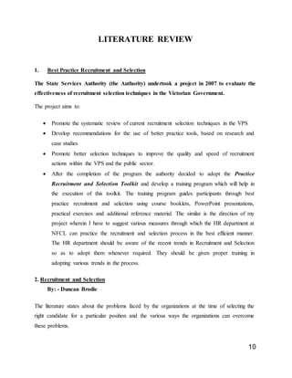 10
LITERATURE REVIEW
1. Best Practice Recruitment and Selection
The State Services Authority (the Authority) undertook a project in 2007 to evaluate the
effectiveness of recruitment selection techniques in the Victorian Government.
The project aims to:
 Promote the systematic review of current recruitment selection techniques in the VPS
 Develop recommendations for the use of better practice tools, based on research and
case studies
 Promote better selection techniques to improve the quality and speed of recruitment
actions within the VPS and the public sector.
 After the completion of the program the authority decided to adopt the Practice
Recruitment and Selection Toolkit and develop a training program which will help in
the execution of this toolkit. The training program guides participants through best
practice recruitment and selection using course booklets, PowerPoint presentations,
practical exercises and additional reference material. The similar is the direction of my
project wherein I have to suggest various measures through which the HR department at
NFCL can practice the recruitment and selection process in the best efficient manner.
The HR department should be aware of the recent trends in Recruitment and Selection
so as to adopt them whenever required. They should be given proper training in
adopting various trends in the process.
2. Recruitment and Selection
By: - Duncan Brodie
The literature states about the problems faced by the organizations at the time of selecting the
right candidate for a particular position and the various ways the organizations can overcome
these problems.
 