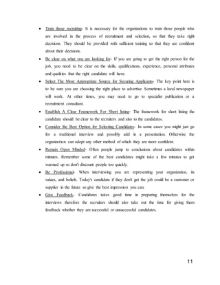 11
 Train those recruiting- It is necessary for the organizations to train those people who
are involved in the process of recruitment and selection, so that they take right
decisions. They should be provided with sufficient training so that they are confident
about their decisions.
 Be clear on what you are looking for- If you are going to get the right person for the
job, you need to be clear on the skills, qualifications, experience, personal attributes
and qualities that the right candidate will have.
 Select The Most Appropriate Source for Securing Applicants- The key point here is
to be sure you are choosing the right place to advertise. Sometimes a local newspaper
will work. At other times, you may need to go to specialist publication or a
recruitment consultant.
 Establish A Clear Framework For Short listing- The framework for short listing the
candidate should be clear to the recruiters and also to the candidates.
 Consider the Best Option for Selecting Candidates- In some cases you might just go
for a traditional interview and possibly add in a presentation. Otherwise the
organization can adopt any other method of which they are more confident.
 Remain Open Minded- Often people jump to conclusions about candidates within
minutes. Remember some of the best candidates might take a few minutes to get
warmed up so don't discount people too quickly.
 Be Professional- When interviewing you are representing your organization, its
values, and beliefs. Today's candidate if they don't get the job could be a customer or
supplier in the future so give the best impression you can.
 Give Feedback- Candidates takes good time in preparing themselves for the
interviews therefore the recruiters should also take out the time for giving them
feedback whether they are successful or unsuccessful candidates.
 