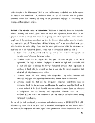 13
willing to offer to the right person. This is a very vital but easily overlooked point in the process
of selection and recruitment. The employers would do well to remember that the potential
candidate would most definitely be sizing up the prospective employer as well during the
selection and recruitment process.
Behind every attrition there is recruitment! Whenever an employee leaves an organization
without informing and without giving notice or leaves the organization in the middle of the
project it should be known that he or she is joining some other organization. Many times the
employees of the recruitment consultants are hired by their own clients and are asked to join at a
very short notice period. They are been told that “relieving letter” is not required and some even
offer incentives for early joining. There must be some guidelines and ethics for recruitment so
that there can be fair recruitment policies. There must be some ethical guidelines such as
a) Notice period must be served and nobody must be hired without relieving letter or
providing proof of serving the notice period.
b) Corporate should not hire anyone who has spent less than one year in his current
organization. The logic is obvious. Employees six months to begin their contribution and
at least one year is required to recover recruitment process. More importantly if
somebody is hired who has worked less than a year with the current organization, that
individual will ditch in even shorter period.
c) Corporate should not head hunting from competition. They should advertise and
encourage employees seeking change to voluntarily respond to this advertisement.
d) Corporate should not bail out the prospective employee commitments such as
employment bond etc. the corporate should realize that employee signed the bond and if
he wants to break it, he should do at his own cost and the corporate should not reimburse
or compensate him for violating the employment contracts says Mr. T.
MURALIDHARAN who is the chairman of TMI NETWORK one of the India’s leading
recruitment consultancies.
In one of the study conducted on recruitment and selection process at BIOLOGICAL-E LTD
conducted by Manik Rao in the year 2005. It was found that company has used internal search
for recruiting the employees into more higher or the positions in different departments who can
 