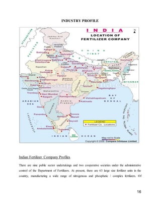 16
INDUSTRY PROFILE
Indian Fertilizer Company Profiles
There are nine public sector undertakings and two cooperative societies under the administrative
control of the Department of Fertilizers. At present, there are 63 large size fertilizer units in the
country, manufacturing a wide range of nitrogenous and phosphatic / complex fertilizers. Of
 
