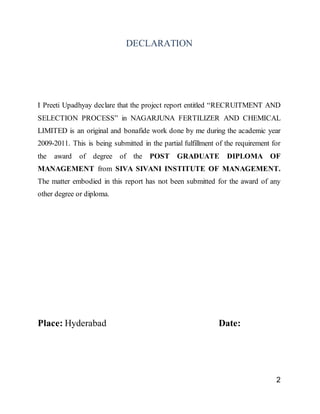 2
DECLARATION
I Preeti Upadhyay declare that the project report entitled “RECRUITMENT AND
SELECTION PROCESS” in NAGARJUNA FERTILIZER AND CHEMICAL
LIMITED is an original and bonafide work done by me during the academic year
2009-2011. This is being submitted in the partial fulfillment of the requirement for
the award of degree of the POST GRADUATE DIPLOMA OF
MANAGEMENT from SIVA SIVANI INSTITUTE OF MANAGEMENT.
The matter embodied in this report has not been submitted for the award of any
other degree or diploma.
Place: Hyderabad Date:
 