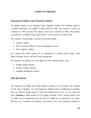 22
COMPANY PROFILE
Nagarjuna Fertilizers and Chemicals Limited:
The flagship company of the Nagarjuna Group, Nagarjuna Fertilizers and Chemicals Limited is
a leading manufacturer and supplier of plant nutrients in India. The operation of plant was
commenced in 1985 and today the company’s asset base is around Rs.21 billion. This company
is the distinction of being the single largest private sector investment in southern India.
The companies’ broad portfolio of products and services include:
 Nutrition solutions
 Macro and Micro fertilizers and Farm Management services
 Micro Irrigation solutions
The company also offers expertise for the management of chemical process plants, which
include Specialist Services and Total Project Management.
The operations and offerings have been aligned into three strategic business units:
 Straight Nutrition Business
 Nutrition Solutions Business
 Nagarjuna Management Services
THE BUSINESS
The Nagarjuna and fertilizer and chemical limited is involved in the production and marketing
of wide range of fertilizers. Urea and Nitrogenous fertilizers both are manufactured at Kakinada
plant and marketed through export at Vizag and Kakinada ports. In the vast urea market the
brand Nagarjuna is highly preferred by the farming community. NFCL currently markets about
1.2 million tons of manufactured urea and about 0.6 million ton of imported urea per annum.
With the aim of providing total solutions to the farmers, NFCL has commenced marketing of
 