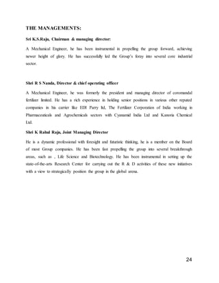 24
THE MANAGEMENTS:
Sri K.S.Raju, Chairman & managing director:
A Mechanical Engineer, he has been instrumental in propelling the group forward, achieving
newer height of glory. He has successfully led the Group’s foray into several core industrial
sector.
Shri R S Nanda, Director & chief operating officer
A Mechanical Engineer, he was formerly the president and managing director of coromandal
fertilizer limited. He has a rich experience in holding senior positions in various other reputed
companies in his carrier like EDI Parry ltd, The Fertilizer Corporation of India working in
Pharmaceuticals and Agrochemicals sectors with Cyanamid India Ltd and Kanoria Chemical
Ltd.
Shri K Rahul Raju, Joint Managing Director
He is a dynamic professional with foresight and futuristic thinking, he is a member on the Board
of most Group companies. He has been fast propelling the group into several breakthrough
areas, such as , Life Science and Biotechnology. He has been instrumental in setting up the
state-of-the-arts Research Center for carrying out the R & D activities of these new initiatives
with a view to strategically position the group in the global arena.
 