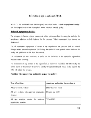 26
Recruitment and selection at NFCL
At NFCL the recruitment and selection policy has been named “Talent Engagement Policy”
and the company will recruit the required human resources through policy.
Talent Engagement Policy:
The company is having a talent engagement policy which describes the approving authority for
recruitment, selection methods followed by the company. Talent engagement form attached as
Annexure-1.
For all recruitment engagement of talents in the organization, the process shall be initiated
through human potential department (HPD) only. Group HPD is the process owner and shall be
issuing the guidelines on this from time to time.
The recruitment of new associates is based on the vacancies in the approved organization
structure of the company.
For recruitment of any position in the organization, a manpower requisition duly filled in by the
format shown in the annexure-1 has to be sent by the department head. Based on the request, the
HPD will initiate the process.
Position wise approving authority as per the policy:
Type of positions Approving authorities for recruitment
All replacement positions HOD/ Business Head
All new positions with approved organization
structure
Director and COO
All new positions outside the approved
organization structure
VC and MD
 
