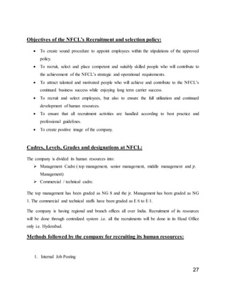 27
Objectives of the NFCL’s Recruitment and selection policy:
 To create sound procedure to appoint employees within the stipulations of the approved
policy.
 To recruit, select and place competent and suitably skilled people who will contribute to
the achievement of the NFCL’s strategic and operational requirements.
 To attract talented and motivated people who will achieve and contribute to the NFCL’s
continued business success while enjoying long term carrier success.
 To recruit and select employees, but also to ensure the full utilization and continued
development of human resources.
 To ensure that all recruitment activities are handled according to best practice and
professional guidelines.
 To create positive image of the company.
Cadres, Levels, Grades and designations at NFCL:
The company is divided its human resources into:
 Management Cadre ( top management, senior management, middle management and jr.
Management)
 Commercial / technical cadre.
The top management has been graded as NG 8 and the jr. Management has been graded as NG
1. The commercial and technical staffs have been graded as E 6 to E 1.
The company is having regional and branch offices all over India. Recruitment of its resources
will be done through centralized system .i.e. all the recruitments will be done in its Head Office
only i.e. Hyderabad.
Methods followed by the company for recruiting its human resources:
1. Internal Job Posting
 
