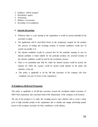 28
2. Employee referral program
3. Recruitment agency
4. Advertising
5. Relatives of associates
6. Re-joining of ex-employees
1) Internal job posting:
 Whenever there is a job opening in the organization, it would be posted internally for the
associates to apply.
 The applications will be short-listed based on the competency required for the position.
The process of inviting and screening resumes of external candidates would also be
carried out parallel to it.
 The internal candidates would be screened first for the particular opening, in case no
internal candidate is found suitable for the particular position, the screened resumes of
the external candidates would be used for the recruitment process.
 There is no predefined time limit for which the internal vacancy would be posted; the
duration for which the vacancy would be posted would depend on the nature and
criticality of the job.
 This policy is applicable to all the full time associates of the company who have
completed one year of service in the organization.
2) Employee Referral Program:
This policy is applicable to all full time associates (except the recruitment related associates of
HPD/ P&A department and concerned Head of the Department) of the company at all locations.
The aim of the program is to make the recruiting process more effective and to create a talent
pool of high potential people in the organization and to identify and engage performing people
known to the company associates for their contribution in the industry.
 