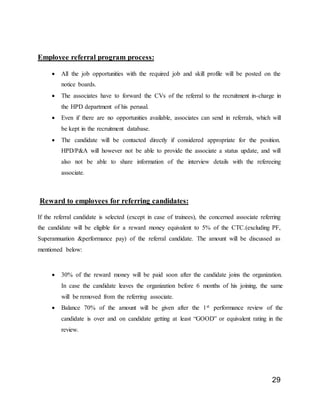 29
Employee referral program process:
 All the job opportunities with the required job and skill profile will be posted on the
notice boards.
 The associates have to forward the CVs of the referral to the recruitment in-charge in
the HPD department of his perusal.
 Even if there are no opportunities available, associates can send in referrals, which will
be kept in the recruitment database.
 The candidate will be contacted directly if considered appropriate for the position.
HPD/P&A will however not be able to provide the associate a status update, and will
also not be able to share information of the interview details with the refereeing
associate.
Reward to employees for referring candidates:
If the referral candidate is selected (except in case of trainees), the concerned associate referring
the candidate will be eligible for a reward money equivalent to 5% of the CTC.(excluding PF,
Superannuation &performance pay) of the referral candidate. The amount will be discussed as
mentioned below:
 30% of the reward money will be paid soon after the candidate joins the organization.
In case the candidate leaves the organization before 6 months of his joining, the same
will be removed from the referring associate.
 Balance 70% of the amount will be given after the 1st performance review of the
candidate is over and on candidate getting at least “GOOD” or equivalent rating in the
review.
 