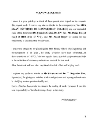 3
ACKNOWLEDGEMENT
I deem it a great privilege to thank all those people who helped me to complete
this project work. I express my sincere thanks to the management of the SIVA
SIVANI INSTITUTE OF MANAGEMENT COLLEGE and our respected
Head of the department Dr. Chandra Sekhar. Dr. P.V. Sai , Mr. Durga Prasad
Head of HPD dept. of NFCL and Mr. Anand Reddy for giving me this
opportunity to undertake the project work.
I am deeply obliged to my project guide Miss Sonal, without whose guidance and
encouragement at all levels , the study wouldn’t have been completed. All
those employees of “NFCL” deserve special thanks for their cooperation and help
in the collection of necessary and relevant material for this work.
Also, I do thank and remember my friends for their effort and helping hand.
I express my profound thanks to Mr Yashwant and Dr. T. Nagandra Rao,
Hyderabad, for giving me valuable advice and guidance and sparing valuable time
in clarifying various points raised by me.
Every effort has been made to enhance the quality of work. However, I owe the
sole responsibility of the shortcoming, if any, in the study.
Preeti Upadhyay
 