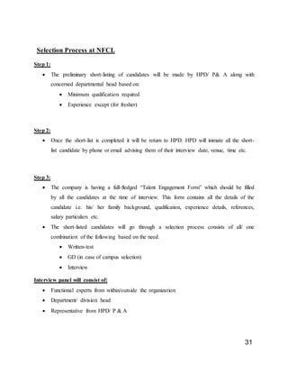 31
Selection Process at NFCL
Step 1:
 The preliminary short-listing of candidates will be made by HPD/ P& A along with
concerned departmental head based on:
 Minimum qualification required
 Experience except (for fresher)
Step 2:
 Once the short-list is completed it will be return to HPD. HPD will inimate all the short-
list candidate by phone or email advising them of their interview date, venue, time etc.
Step 3:
 The company is having a full-fledged “Talent Engagement Form” which should be filled
by all the candidates at the time of interview. This form contains all the details of the
candidate i.e. his/ her family background, qualification, experience details, references,
salary particulars etc.
 The short-listed candidates will go through a selection process consists of all/ one
combination of the following based on the need.
 Written-test
 GD (in case of campus selection)
 Interview
Interview panel will consist of:
 Functional experts from within/outside the organization
 Department/ division head
 Representative from HPD/ P & A
 