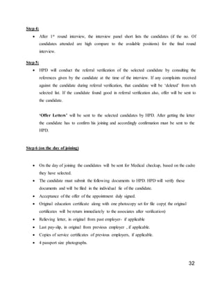 32
Step 4:
 After 1st round interview, the interview panel short lists the candidates (if the no. Of
candidates attended are high compare to the available positions) for the final round
interview.
Step 5:
 HPD will conduct the referral verification of the selected candidate by consulting the
references given by the candidate at the time of the interview. If any complaints received
against the candidate during referral verification, that candidate will be ‘deleted’ from teh
selected list. If the candidate found good in referral verification also, offer will be sent to
the candidate.
‘Offer Letters’ will be sent to the selected candidates by HPD. After getting the letter
the candidate has to confirm his joining and accordingly confirmation must be sent to the
HPD.
Step 6 (on the day of joining)
 On the day of joining the candidates will be sent for Medical checkup, based on the cadre
they have selected.
 The candidate must submit the following documents to HPD. HPD will verify these
documents and will be filed in the individual fie of the candidate.
 Acceptance of the offer of the appointment duly signed.
 Original education certificate along with one photocopy set for file copy( the original
certificates will be return immediately to the associates after verification)
 Relieving letter, in original from past employer- if applicable
 Last pay-slip, in original from previous employer , if applicable.
 Copies of service certificates of previous employers, if applicable.
 4 passport size photographs.
 