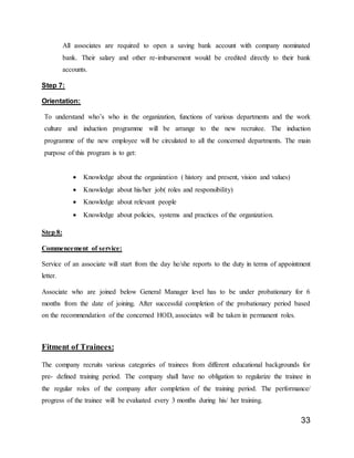 33
All associates are required to open a saving bank account with company nominated
bank. Their salary and other re-imbursement would be credited directly to their bank
accounts.
Step 7:
Orientation:
To understand who’s who in the organization, functions of various departments and the work
culture and induction programme will be arrange to the new recruitee. The induction
programme of the new employee will be circulated to all the concerned departments. The main
purpose of this program is to get:
 Knowledge about the organization ( history and present, vision and values)
 Knowledge about his/her job( roles and responsibility)
 Knowledge about relevant people
 Knowledge about policies, systems and practices of the organization.
Step 8:
Commencement of service:
Service of an associate will start from the day he/she reports to the duty in terms of appointment
letter.
Associate who are joined below General Manager level has to be under probationary for 6
months from the date of joining. After successful completion of the probationary period based
on the recommendation of the concerned HOD, associates will be taken in permanent roles.
Fitment of Trainees:
The company recruits various categories of trainees from different educational backgrounds for
pre- defined training period. The company shall have no obligation to regularize the trainee in
the regular roles of the company after completion of the training period. The performance/
progress of the trainee will be evaluated every 3 months during his/ her training.
 