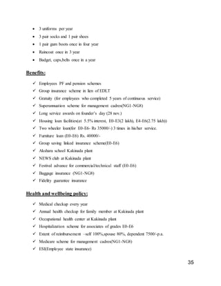 35
 3 uniforms per year
 3 pair socks and 1 pair shoes
 1 pair gum boots once in four year
 Raincoat once in 3 year
 Badget, caps,belts once in a year
Benefits:
 Employees PF and pension schemes
 Group insurance scheme in lien of EDLT
 Gratuity (for employees who completed 5 years of continuous service)
 Superannuation scheme for management cadres(NG1-NG8)
 Long service awards on founder’s day (28 nov.)
 Housing loan facilities(at 5.5% interest, E0-E3(2 lakh), E4-E6(2.75 lakh))
 Two wheeler loan(for E0-E6- Rs 35000/-) 3 times in his/her service.
 Furniture loan (E0-E6) Rs. 40000/-
 Group saving linked insurance scheme(E0-E6)
 Akshara school Kakinada plant
 NEWS club at Kakinada plant
 Festival advance for commercial/technical staff (E0-E6)
 Baggage insurance (NG1-NG8)
 Fidelity guarantee insurance
Health and wellbeing policy:
 Medical checkup every year
 Annual health checkup for family member at Kakinada plant
 Occupational health center at Kakinada plant
 Hospitalization scheme for associates of grades E0-E6
 Extent of reimbursement –self 100%,spouse 80%, dependent 7500/-p.a.
 Medicare scheme for management cadres(NG1-NG8)
 ESI(Employee state insurance)
 