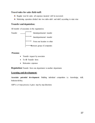 37
Travel rules for sales field staff:
Regular tour for sales- all expenses incurred will be recovered.
Marketing operation divided into two slabs-slab1 and slab2 according to state wise
Transfer and deputation:
All transfer of associates in the organization.
Transfer Intradepartmental transfer
Interdepartmental transfer
From one location to other
Between group of companies
Process:
 Transfer request by associates
 To fill Transfer form
 Relocation expenses
Deputation:Transfer from one department to another department.
Learning and development:
Associate potential development: Building individual competition i.e. knowledge, skill,
behavior/ability.
ADP is a 4 step process; it gives step by step directions
 