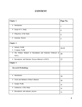4
CONTENT
Chapter 1 Page No.
 Introduction
1
 Scope of the Study
4
 Objectives of the Study
4
 Literature Review
5
Chapter 2
 Industry Profile
 Company Profile
10-19
 The Policies Related to Recruitment and Selection Followed at
NFCL
20
 Recruitment and Selection Process followed at NFCL 27
Chapter 3
Research Methodology
 Introduction
34
 Tools and Methods of Data Collection
34
 Sample Profile
34
 Limitations of the Study
34
 Recruitment and selection process
35
 