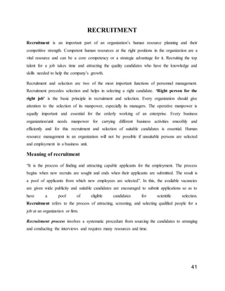 41
RECRUITMENT
Recruitment is an important part of an organization’s human resource planning and their
competitive strength. Competent human resources at the right positions in the organization are a
vital resource and can be a core competency or a strategic advantage for it. Recruiting the top
talent for a job takes time and attracting the quality candidates who have the knowledge and
skills needed to help the company’s growth.
Recruitment and selection are two of the most important functions of personnel management.
Recruitment precedes selection and helps in selecting a right candidate. ‘Right person for the
right job’ is the basic principle in recruitment and selection. Every organization should give
attention to the selection of its manpower, especially its managers. The operative manpower is
equally important and essential for the orderly working of an enterprise. Every business
organization/unit needs manpower for carrying different business activities smoothly and
efficiently and for this recruitment and selection of suitable candidates is essential. Human
resource management in an organization will not be possible if unsuitable persons are selected
and employment in a business unit.
Meaning of recruitment
“It is the process of finding and attracting capable applicants for the employment. The process
begins when new recruits are sought and ends when their applicants are submitted. The result is
a pool of applicants from which new employees are selected”. In this, the available vacancies
are given wide publicity and suitable candidates are encouraged to submit applications so as to
have a pool of eligible candidates for scientific selection.
Recruitment refers to the process of attracting, screening, and selecting qualified people for a
job at an organization or firm.
Recruitment process involves a systematic procedure from sourcing the candidates to arranging
and conducting the interviews and requires many resources and time.
 