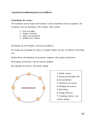 42
A generalrecruitment process is as follows:
1) Identifying the vacancy:
The recruitment process begins with the human resource department receiving requisitions for
recruitment from any department of the company. These contain:
 Posts to be filled
 Number of persons
 Duties to be performed
 Qualifications required
2) Preparing the job description and person specification.
3) Locating and developing the sources of required number and type of employees (Advertising
etc).
4) Short-listing and identifying the prospective employee with required characteristics.
5) Arranging the interviews with the selected candidates.
6) Conducting the interview and decision making
1. Identify vacancy
2. Prepare job description and
person specification
3. Advertising the vacancy
4. Managing the response
5. Short-listing
6. Arrange interviews
7. Conducting interview and
decision making
 