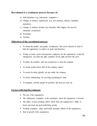 43
Recruitment is a continuous process because of:
a) Staff departures (e.g. retirements, resignation )
b) Changes in business requirements (e.g. new products, markets, expended
operations)
c) Changes in business location (are relocation often triggers the need for
substantial recruitment)
d) Promotions
e) Transfers
Objectives of the recruitment process
 To obtain the number and quality of employees that can be selected in order to
help the organization to achieve its goals and objectives.
 It helps to create a pool of prospective employees for the organization so that the
management can select the right candidate for the right job from this pool.
 To induct the outsiders with new perspectives to lead the company.
 To recruit people whose skill fit the company values?
 To search for talent globally not just within the company.
 To device methodology for assessing psychological traits.
 To anticipate and find people for positions that does not exist yet.
Factors affecting Recruitment:
 The size of the organization.
 The employment conditions in the community where the organization is located.
 The effects of past recruiting efforts which show the organization’s ability to
locate and retain the good performing people.
 Working conditions, salary and benefit packages offered by the organization.
 Rate of growth of the organization.
 