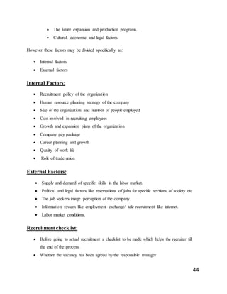 44
 The future expansion and production programs.
 Cultural, economic and legal factors.
However these factors may be divided specifically as:
 Internal factors
 External factors
Internal Factors:
 Recruitment policy of the organization
 Human resource planning strategy of the company
 Size of the organization and number of people employed
 Cost involved in recruiting employees
 Growth and expansion plans of the organization
 Company pay package
 Career planning and growth
 Quality of work life
 Role of trade union
External Factors:
 Supply and demand of specific skills in the labor market.
 Political and legal factors like reservations of jobs for specific sections of society etc
 The job seekers image perception of the company.
 Information system like employment exchange/ tele recruitment like internet.
 Labor market conditions.
Recruitment checklist:
 Before going to actual recruitment a checklist to be made which helps the recruiter till
the end of the process.
 Whether the vacancy has been agreed by the responsible manager
 
