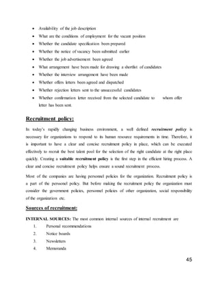 45
 Availability of the job description
 What are the conditions of employment for the vacant position
 Whether the candidate specification been prepared
 Whether the notice of vacancy been submitted earlier
 Whether the job advertisement been agreed
 What arrangement have been made for drawing a shortlist of candidates
 Whether the interview arrangement have been made
 Whether offers letters been agreed and dispatched
 Whether rejection letters sent to the unsuccessful candidates
 Whether confirmation letter received from the selected candidate to whom offer
letter has been sent.
Recruitment policy:
In today’s rapidly changing business environment, a well defined recruitment policy is
necessary for organizations to respond to its human resource requirements in time. Therefore, it
is important to have a clear and concise recruitment policy in place, which can be executed
effectively to recruit the best talent pool for the selection of the right candidate at the right place
quickly. Creating a suitable recruitment policy is the first step in the efficient hiring process. A
clear and concise recruitment policy helps ensure a sound recruitment process.
Most of the companies are having personnel policies for the organization. Recruitment policy is
a part of the perssonel policy. But before making the recruitment policy the organization must
consider the government policies, personnel policies of other organization, social responsibility
of the organization etc.
Sources of recruitment:
INTERNAL SOURCES: The most common internal sources of internal recruitment are
1. Personal recommendations
2. Notice boards
3. Newsletters
4. Memoranda
 