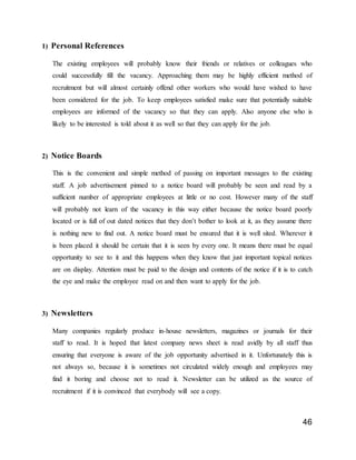 46
1) Personal References
The existing employees will probably know their friends or relatives or colleagues who
could successfully fill the vacancy. Approaching them may be highly efficient method of
recruitment but will almost certainly offend other workers who would have wished to have
been considered for the job. To keep employees satisfied make sure that potentially suitable
employees are informed of the vacancy so that they can apply. Also anyone else who is
likely to be interested is told about it as well so that they can apply for the job.
2) Notice Boards
This is the convenient and simple method of passing on important messages to the existing
staff. A job advertisement pinned to a notice board will probably be seen and read by a
sufficient number of appropriate employees at little or no cost. However many of the staff
will probably not learn of the vacancy in this way either because the notice board poorly
located or is full of out dated notices that they don’t bother to look at it, as they assume there
is nothing new to find out. A notice board must be ensured that it is well sited. Wherever it
is been placed it should be certain that it is seen by every one. It means there must be equal
opportunity to see to it and this happens when they know that just important topical notices
are on display. Attention must be paid to the design and contents of the notice if it is to catch
the eye and make the employee read on and then want to apply for the job.
3) Newsletters
Many companies regularly produce in-house newsletters, magazines or journals for their
staff to read. It is hoped that latest company news sheet is read avidly by all staff thus
ensuring that everyone is aware of the job opportunity advertised in it. Unfortunately this is
not always so, because it is sometimes not circulated widely enough and employees may
find it boring and choose not to read it. Newsletter can be utilized as the source of
recruitment if it is convinced that everybody will see a copy.
 