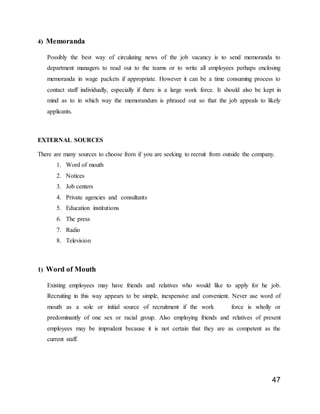 47
4) Memoranda
Possibly the best way of circulating news of the job vacancy is to send memoranda to
department managers to read out to the teams or to write all employees perhaps enclosing
memoranda in wage packets if appropriate. However it can be a time consuming process to
contact staff individually, especially if there is a large work force. It should also be kept in
mind as to in which way the memorandum is phrased out so that the job appeals to likely
applicants.
EXTERNAL SOURCES
There are many sources to choose from if you are seeking to recruit from outside the company.
1. Word of mouth
2. Notices
3. Job centers
4. Private agencies and consultants
5. Education institutions
6. The press
7. Radio
8. Television
1) Word of Mouth
Existing employees may have friends and relatives who would like to apply for he job.
Recruiting in this way appears to be simple, inexpensive and convenient. Never use word of
mouth as a sole or initial source of recruitment if the work force is wholly or
predominantly of one sex or racial group. Also employing friends and relatives of present
employees may be imprudent because it is not certain that they are as competent as the
current staff.
 