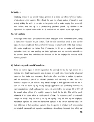 48
2) Notices
Displaying notices in and around business premises is a simple and often overlooked method
of advertising a job vacancy. They should be seen by a large number of passerby, some
actively looking for work. It can also be inexpensive with a notice varying from a carefully
hand written post card up to a professionally produced poster. Pay attention to the
appearance and contents of the notice if it is intended that it is applied by the right people.
3) Job Centers
Most large towns have a job center which offers employers a free recruitment service, trying
to match their vacancies to job seekers. Staff will note information about a post and the
types of person sought and then advertise the vacancy o notice boards within their premises.
Job center employees can further help if requested to do so by issuing and assessing
application forms and thus weeding out those applicants who are obviously unsuitable for
the position. Short listed candidates are then sent out for the employer to interview on his
business premises.
4) Private Agencies and Consultants
There are various types of private organization that can help to find the right person for a
particular job. Employment agencies exist in many town and cities. Some handle all general
vacancies from junior unto supervisory level while others specialize in various occupations
such as accountancy, clerical or computer personnel and marketing or sales. Since they
maintain a register of job seekers, they initially attempt to find applicants from this list. A
short list will be drawn up by reading through applications and conducting interviews on
client organization’s behalf. Although fees vary, it is expected to pay around 10 to 15% of
the annual salary offered if a suitable person is found for the job. This will be partly
refundable if he leaves within a certain period of time. For temporary staff, it is normally
charged on hourly, daily or weekly rate by the agency. They will then pay the employee.
Recruitment agencies are similar to employment agencies in the services that they offer. The
main difference is that recruitment agencies tend to operate at a higher level, concentrating
on technical, managerial and executive appointment. Accordingly, increased time, effort and
 
