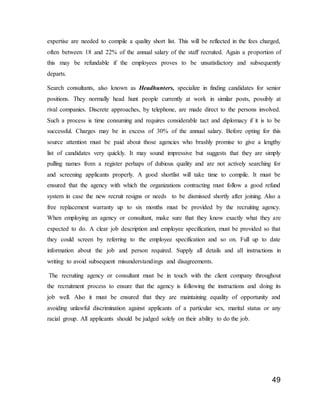 49
expertise are needed to compile a quality short list. This will be reflected in the fees charged,
often between 18 and 22% of the annual salary of the staff recruited. Again a proportion of
this may be refundable if the employees proves to be unsatisfactory and subsequently
departs.
Search consultants, also known as Headhunters, specialize in finding candidates for senior
positions. They normally head hunt people currently at work in similar posts, possibly at
rival companies. Discrete approaches, by telephone, are made direct to the persons involved.
Such a process is time consuming and requires considerable tact and diplomacy if it is to be
successful. Charges may be in excess of 30% of the annual salary. Before opting for this
source attention must be paid about those agencies who brashly promise to give a lengthy
list of candidates very quickly. It may sound impressive but suggests that they are simply
pulling names from a register perhaps of dubious quality and are not actively searching for
and screening applicants properly. A good shortlist will take time to compile. It must be
ensured that the agency with which the organizations contracting must follow a good refund
system in case the new recruit resigns or needs to be dismissed shortly after joining. Also a
free replacement warranty up to six months must be provided by the recruiting agency.
When employing an agency or consultant, make sure that they know exactly what they are
expected to do. A clear job description and employee specification, must be provided so that
they could screen by referring to the employee specification and so on. Full up to date
information about the job and person required. Supply all details and all instructions in
writing to avoid subsequent misunderstandings and disagreements.
The recruiting agency or consultant must be in touch with the client company throughout
the recruitment process to ensure that the agency is following the instructions and doing its
job well. Also it must be ensured that they are maintaining equality of opportunity and
avoiding unlawful discrimination against applicants of a particular sex, marital status or any
racial group. All applicants should be judged solely on their ability to do the job.
 