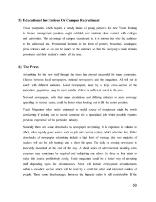 50
5) Educational Institutions Or Campus Recruitment
Those companies which require a steady intake of young person’s for new Youth Training
to trainee management positions ought establish and maintain close contact with colleges
and universities. The advantage of campus recruitment is, it is known that who the audience
to be addressed are. Promotional literature in the form of posters, broachers, catalogues;
press releases and so on can be issued to the audience so that the company’s name remains
prominent and their student’s minds all the time.
6) The Press
Advertising for the new staff through the press has proved successful for many companies.
Choose between local newspapers, national newspapers and the magazines. All will put in
touch with different audience. Local newspapers, read by a large cross-section of the
immediate population, may be most suitable if there is sufficient talent in the area.
National newspapers, with their mass circulations and differing attitudes to news coverage
appealing to various tastes, could be better when looking out to fill the senior position.
Trade Magazines often under estimated as useful source of recruitment might be worth
considering if looking out to recruit someone for a specialized job which possibly requires
previous experience of the particular industry.
Naturally there are some drawbacks to newspaper advertising. It is expensive in relation to
other, often equally good source such as job and careers centers, which advertise free. Other
drawbacks of newspaper advertising include a high level of wastage (the vast majority of
readers will not be job hunting) and a short life span. The daily or evening newspaper is
invariably discarded at the end of the day. A short series of advertisement incurring extra
expenses may sometimes be required and multiplying one advert by three or four starts to
make this source prohibitively costly. Trade magazines could be a better way of recruiting
staff depending upon the circumstances. Most will include employment advertisements
within a classified section which will be read by a small but select and interested number of
people. There some disadvantages, however the financial outlay is still considerable. If the
 