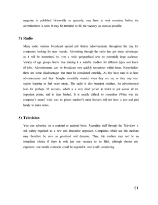 51
magazine is published bi-monthly or quarterly, may have to wait sometime before the
advertisement is seen. It may be intended to fill the vacancy as soon as possible.
7) Radio
Many radio stations broadcast special job finders advertisements throughout the day for
companies looking for new recruits. Advertising through the radio has got many advantages
as it will be transmitted to over a wide geographical area to potentially large audience.
Variety of age groups listens thus making it a suitable medium for different types and levels
of jobs. Advertisements can be broadcast very quickly sometimes within hours. Nevertheless
there are some disadvantages that must be considered carefully. As few have tune in to hear
advertisements and their thoughts invariably wander when they are on, or they may start
station hopping to find more music. The radio is also transient medium. An advertisement
lasts for perhaps 30 seconds, which is a very short period in which to put across all the
important points, and is then finished. It is usually difficult to remember (What was the
company’s name? what was its phone number?) most listeners will not have a pen and pad
handy to make notes.
8) Television
You can advertise on a regional or national basis. Recruiting staff through the Television is
still widely regarded as a new and innovative approach. Companies which use this medium
may therefore be seen as go-ahead and dynamic. Thus, this medium may not be an
immediate choice if there is only just one vacancy to be filled, although shorter and
expensive one month contracts could be negotiable and worth considering.
 