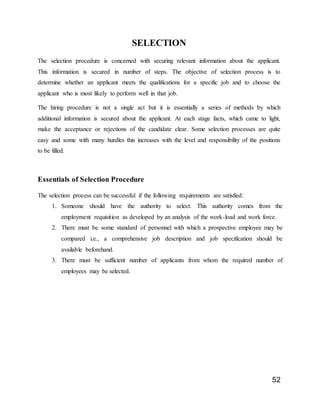 52
SELECTION
The selection procedure is concerned with securing relevant information about the applicant.
This information is secured in number of steps. The objective of selection process is to
determine whether an applicant meets the qualifications for a specific job and to choose the
applicant who is most likely to perform well in that job.
The hiring procedure is not a single act but it is essentially a series of methods by which
additional information is secured about the applicant. At each stage facts, which came to light,
make the acceptance or rejections of the candidate clear. Some selection processes are quite
easy and some with many hurdles this increases with the level and responsibility of the positions
to be filled.
Essentials of Selection Procedure
The selection process can be successful if the following requirements are satisfied:
1. Someone should have the authority to select. This authority comes from the
employment requisition as developed by an analysis of the work-load and work force.
2. There must be some standard of personnel with which a prospective employee may be
compared i.e., a comprehensive job description and job specification should be
available beforehand.
3. There must be sufficient number of applicants from whom the required number of
employees may be selected.
 