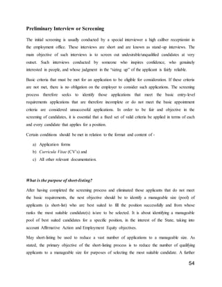 54
Preliminary Interview or Screening
The initial screening is usually conducted by a special interviewer a high caliber receptionist in
the employment office. These interviews are short and are known as stand-up interviews. The
main objective of such interviews is to screen out undesirable/unqualified candidates at very
outset. Such interviews conducted by someone who inspires confidence, who genuinely
interested in people, and whose judgment in the “sizing up” of the applicant is fairly reliable.
Basic criteria that must be met for an application to be eligible for consideration. If these criteria
are not met, there is no obligation on the employer to consider such applications. The screening
process therefore seeks to identify those applications that meet the basic entry-level
requirements applications that are therefore incomplete or do not meet the basic appointment
criteria are considered unsuccessful applications. In order to be fair and objective in the
screening of candidates, it is essential that a fixed set of valid criteria be applied in terms of each
and every candidate that applies for a position.
Certain conditions should be met in relation to the format and content of -
a) Application forms
b) Curricula Vitae (CV’s) and
c) All other relevant documentation.
What is the purpose of short-listing?
After having completed the screening process and eliminated those applicants that do not meet
the basic requirements, the next objective should be to identify a manageable size (pool) of
applicants (a short-list) who are best suited to fill the position successfully and from whose
ranks the most suitable candidate(s) is/are to be selected. It is about identifying a manageable
pool of best suited candidates for a specific position, in the interest of the State, taking into
account Affirmative Action and Employment Equity objectives.
May short-listing be used to reduce a vast number of applications to a manageable size. As
stated, the primary objective of the short-listing process is to reduce the number of qualifying
applicants to a manageable size for purposes of selecting the most suitable candidate. A further
 