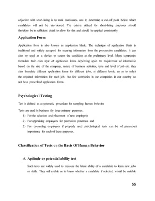 55
objective with short-listing is to rank candidates, and to determine a cut-off point below which
candidates will not be interviewed. The criteria utilized for short-listing purposes should
therefore be in sufficient detail to allow for this and should be applied consistently.
Application Form
Application form is also known as application blank. The technique of application blank is
traditional and widely accepted for securing information from the prospective candidates. It can
also be used as a device to screen the candidate at the preliminary level. Many companies
formulate their own style of application forms depending upon the requirement of information
based on the size of the company, nature of business activities, type and level of job etc. they
also formulate different application forms for different jobs, at different levels, so as to solicit
the required information for each job. But few companies in our companies in our country do
not have prescribed application forms.
Psychological Testing
Test is defined as a systematic procedure for sampling human behavior
Tests are used in business for three primary purposes.
1) For the selection and placement of new employees
2) For appraising employees for promotion potentials and
3) For counseling employees if properly used psychological tests can be of paramount
importance for each of these purposes.
Classification of Tests on the Basis Of Human Behavior
A. Aptitude or potential ability test
Such tests are widely used to measure the latent ability of a candidate to learn new jobs
or skills. They will enable us to know whether a candidate if selected, would be suitable
 
