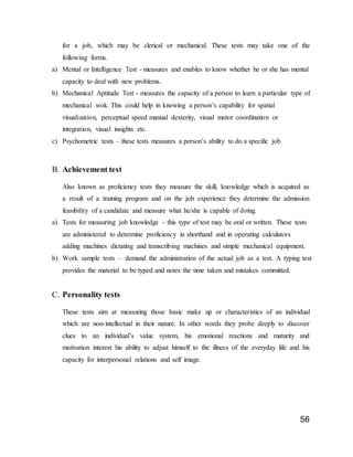 56
for a job, which may be clerical or mechanical. These tests may take one of the
following forms.
a) Mental or Intelligence Test - measures and enables to know whether he or she has mental
capacity to deal with new problems.
b) Mechanical Aptitude Test - measures the capacity of a person to learn a particular type of
mechanical wok. This could help in knowing a person’s capability for spatial
visualization, perceptual speed manual dexterity, visual motor coordination or
integration, visual insights etc.
c) Psychometric tests – these tests measures a person’s ability to do a specific job
B. Achievement test
Also known as proficiency tests they measure the skill, knowledge which is acquired as
a result of a training program and on the job experience they determine the admission
feasibility of a candidate and measure what he/she is capable of doing.
a) Tests for measuring job knowledge – this type of test may be oral or written. These tests
are administered to determine proficiency in shorthand and in operating calculators
adding machines dictating and transcribing machines and simple mechanical equipment.
b) Work sample tests – demand the administration of the actual job as a test. A typing test
provides the material to be typed and notes the time taken and mistakes committed.
C. Personality tests
These tests aim at measuring those basic make up or characteristics of an individual
which are non-intellectual in their nature. In other words they probe deeply to discover
clues to an individual’s value system, his emotional reactions and maturity and
motivation interest his ability to adjust himself to the illness of the everyday life and his
capacity for interpersonal relations and self image.
 