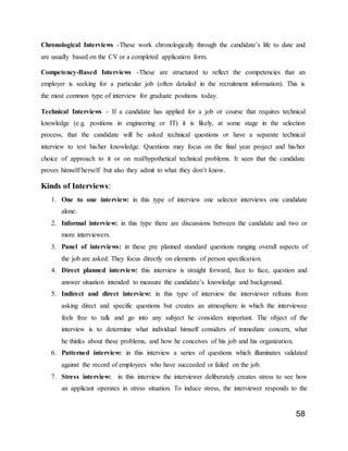 58
Chronological Interviews -These work chronologically through the candidate’s life to date and
are usually based on the CV or a completed application form.
Competency-Based Interviews -These are structured to reflect the competencies that an
employer is seeking for a particular job (often detailed in the recruitment information). This is
the most common type of interview for graduate positions today.
Technical Interviews - If a candidate has applied for a job or course that requires technical
knowledge (e.g. positions in engineering or IT) it is likely, at some stage in the selection
process, that the candidate will be asked technical questions or have a separate technical
interview to test his/her knowledge. Questions may focus on the final year project and his/her
choice of approach to it or on real/hypothetical technical problems. It seen that the candidate
proves himself/herself but also they admit to what they don’t know.
Kinds of Interviews:
1. One to one interview: in this type of interview one selector interviews one candidate
alone.
2. Informal interview: in this type there are discussions between the candidate and two or
more interviewers.
3. Panel of interviews: in these pre planned standard questions ranging overall aspects of
the job are asked. They focus directly on elements of person specification.
4. Direct planned interview: this interview is straight forward, face to face, question and
answer situation intended to measure the candidate’s knowledge and background.
5. Indirect and direct interview: in this type of interview the interviewer refrains from
asking direct and specific questions but creates an atmosphere in which the interviewee
feels free to talk and go into any subject he considers important. The object of the
interview is to determine what individual himself considers of immediate concern, what
he thinks about these problems, and how he conceives of his job and his organization.
6. Patterned interview: in this interview a series of questions which illuminates validated
against the record of employees who have succeeded or failed on the job.
7. Stress interview: in this interview the interviewer deliberately creates stress to see how
an applicant operates in stress situation. To induce stress, the interviewer responds to the
 