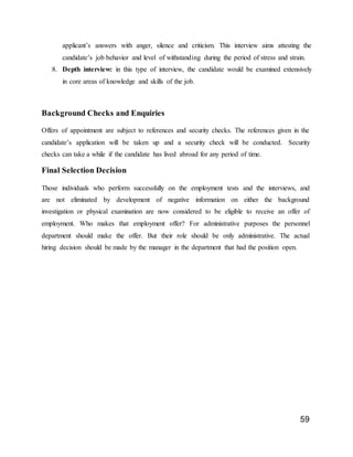 59
applicant’s answers with anger, silence and criticism. This interview aims attesting the
candidate’s job behavior and level of withstanding during the period of stress and strain.
8. Depth interview: in this type of interview, the candidate would be examined extensively
in core areas of knowledge and skills of the job.
Background Checks and Enquiries
Offers of appointment are subject to references and security checks. The references given in the
candidate’s application will be taken up and a security check will be conducted. Security
checks can take a while if the candidate has lived abroad for any period of time.
Final Selection Decision
Those individuals who perform successfully on the employment tests and the interviews, and
are not eliminated by development of negative information on either the background
investigation or physical examination are now considered to be eligible to receive an offer of
employment. Who makes that employment offer? For administrative purposes the personnel
department should make the offer. But their role should be only administrative. The actual
hiring decision should be made by the manager in the department that had the position open.
 