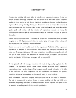 7
INTRODUCTION
Acquiring and retaining high-quality talent is critical to an organization’s success. As the job
market becomes increasingly competitive and the available skills grow more diverse, recruiters
need to be more selective in their choices, since poor recruiting decisions can produce long-term
negative effects, among them high training and development costs to minimize the incidence of
poor performance and high turnover which, in turn, impact staff morale, the production of high
quality goods and services and the retention of organizational memory. At worst, the
organization can fail to achieve its objectives thereby losing its competitive edge and its share of
the market.
Human resource department plays a crucial role in this process. The backbone of any successful
company is the HR department, and without a talented group of people to hire, culture, and
inform employees, the company is doomed for failure.
Human resource is most valuable assets in the organization. Profitability of the organization
depends on its utilization. If there utilization is done properly will make profit otherwise it will
make loss. To procure right man at right place in right time, some information regarding job and
job doer is highly essential. This information is obtained through job analysis, job description
and job specification. Without these recruitment will be unsuccessful.
A well planned and well managed recruitment will result in high quality applicants for the
company. The recruitment process should inform qualified individuals about employment
opportunities, create a positive image of the company, provide enough information of the jobs
so that applicants can make comparison with their qualifications and interests and generate
enthusiasm among the best candidates so that they will apply for vacant positions.
What distinguishes a successful company from unsuccessful one is the quality of manpower.
The role of management is to optimize the use of resource available to it. The role of HR is to
incorporate the planning and control of manpower resource into the corporate level plans so that
all resources are used together in the best possible combination.
 