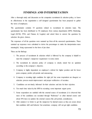 73
FINDINGS AND INTERPRETATION
After a thorough study and discussion on the companies recruitment & selection policy, to know
its effectiveness in the organization a self designed questionnaire has been prepared to gather
the views of employees.
The questionnaire contains 10 questions related to recruitment & selection topic. The
questionnaire has been distributed to 50 employees from various departments (HPD, Marketing,
Legal (SCM), PNS, and Finance & Logistic) and asked them to answer the questions by
selection the given choices.
The responses of all the questions were summed up from all the answered questionnaires. These
summed up responses were calculated to derive the percentages to make the interpretation more
meaningful, being represented in the form of pie chart.
These are the findings:
1. The process of recruitment & selection which is followed by the company is helpful to
meet the company’s manpower requirement to some extent.
2. The recruitment & selection policy of company is clearly stated but no updation
according to the company’s objective.
3. Company is highly dependent on employee’s referral for higher position and for lower
posts company prefers job portals and outsourcing.
4. Company is recruiting right candidate for right job but some respondent are disagree so
selection process needs improvement and proper verification of recruitee.
5. Candidates are not timely informed for their selection and also for their rejection.
6. Too much time taken by the HPD in recruiting some important urgent posts.
7. Some respondent are satisfied with the external source of recruitment ,It is observed that
most of the candidates are recruited through “Reference” or other internal source and
about 50% have no opinion the external sources like job portals, consultancies.
8. After analysis it is better to get the manpower by internal source as they are aware about
that candidate skill and behavior but sometimes company will not get right candidate.
 