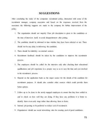 75
SUGGESTIONS
After concluding the study of the companies recruitment policy, interaction with some of the
recruitment manager, company associates and based on the responses received from the
associates the following suggests are made to the company for further improvement of the
policy.
1. The organization should not majorly Clear job description is given to the candidates at
the time of interview itself, to avoid disappointment after joining.
2. The candidate should be informed in time whether they have been selected or not. There
should not be any delay in informing the candidate.
3. There should be reliability on external sources.
4. Recruitment feedback should be taken by the candidates to improve the recruitment
process.
5. The employees should be called for the interview only after checking their educational
qualifications and job experience in a proper way so as to save the time and cost involved
in the recruitment process.
6. Depend on the application bank as the major source for the details of the candidate for
recruitment purpose. It should also consider other sources which could provide them
better options.
7. Follow up to be done to the newly engaged employees to ensure that they have settled in
and to check on how well they are doing. If they have any problems it is better to
identify them at an early stage rather than allowing them to fester.
8. Internal job posting to be preferred to reduce cost of recruitment.
9. Organization should use social networking sites for creating pool of good candidates.
 