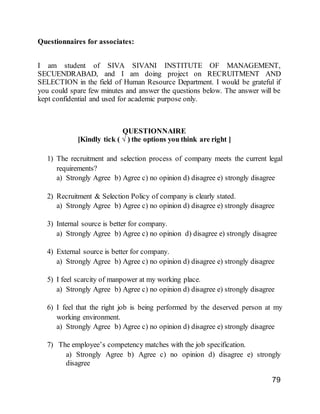 79
Questionnaires for associates:
I am student of SIVA SIVANI INSTITUTE OF MANAGEMENT,
SECUENDRABAD, and I am doing project on RECRUITMENT AND
SELECTION in the field of Human Resource Department. I would be grateful if
you could spare few minutes and answer the questions below. The answer will be
kept confidential and used for academic purpose only.
QUESTIONNAIRE
[Kindly tick ( √ ) the options you think are right ]
1) The recruitment and selection process of company meets the current legal
requirements?
a) Strongly Agree b) Agree c) no opinion d) disagree e) strongly disagree
2) Recruitment & Selection Policy of company is clearly stated.
a) Strongly Agree b) Agree c) no opinion d) disagree e) strongly disagree
3) Internal source is better for company.
a) Strongly Agree b) Agree c) no opinion d) disagree e) strongly disagree
4) External source is better for company.
a) Strongly Agree b) Agree c) no opinion d) disagree e) strongly disagree
5) I feel scarcity of manpower at my working place.
a) Strongly Agree b) Agree c) no opinion d) disagree e) strongly disagree
6) I feel that the right job is being performed by the deserved person at my
working environment.
a) Strongly Agree b) Agree c) no opinion d) disagree e) strongly disagree
7) The employee’s competency matches with the job specification.
a) Strongly Agree b) Agree c) no opinion d) disagree e) strongly
disagree
 