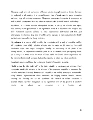 8
Managing people at work and control of human activities in employment is a function that must
be performed in all societies. It is essential in every type of employment for every occupation
and every type of employed manpower. Manpower management is essential in government as
well as private employment under socialism or communication in small business and in large.
Recruitment, as a human resource management function, is one of the activities that impact
most critically on the performance of an organization. While it is understood and accepted that
poor recruitment decisions continue to affect organizational performance and limit goal
achievement, it is taking a long time for public service agencies in many jurisdictions to identify
and implement new, effective hiring strategies.
Recruitment is a process which provides the organization with a pool of potentially qualified
job candidates from which judicious selection can be made to fill vacancies. Successful
recruitment begins with proper employment planning and forecasting. In this phase of the
staffing process, an organization formulates plans to fill or eliminate future job openings based
on an analysis of future needs, the talent available within and outside of the organization, and
the current and anticipated resources that can be expended to attract and retain such talent.
Selection is a process of hiring the best among the pool of candidates available.
‘Right person for the right job’ is the basic principle in recruitment and selection. Every
organization should give attention to the selection of its manpower, especially its managers. The
operative manpower is equally important and essential for the orderly working of an enterprise.
Every business organization/unit needs manpower for carrying different business activities
smoothly and efficiently and for this recruitment and selection of suitable candidates is
essential. Human resource management in an organization will not be possible if unsuitable
persons are selected and employment in a business unit.
 