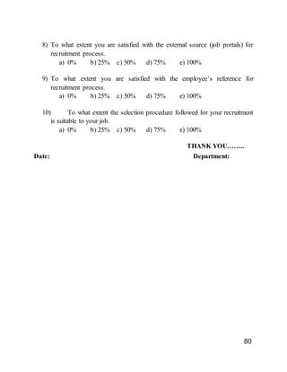 80
8) To what extent you are satisfied with the external source (job portals) for
recruitment process.
a) 0% b) 25% c) 50% d) 75% e) 100%
9) To what extent you are satisfied with the employee’s reference for
recruitment process.
a) 0% b) 25% c) 50% d) 75% e) 100%
10) To what extent the selection procedure followed for your recruitment
is suitable to your job.
a) 0% b) 25% c) 50% d) 75% e) 100%
THANK YOU……..
Date: Department:
 