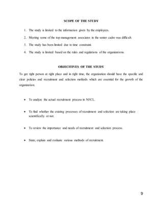 9
SCOPE OF THE STUDY
1. The study is limited to the information given by the employees.
2. Meeting some of the top management associates in the senior cadre was difficult.
3. The study has been limited due to time constraint.
4. The study is limited based on the rules and regulations of the organizations.
OBJECITIVES OF THE STUDY
To get right person at right place and in right time, the organization should have the specific and
clear policies and recruitment and selection methods which are essential for the growth of the
organization.
 To analyze the actual recruitment process in NFCL.
 To find whether the existing processes of recruitment and selection are taking place
scientifically or not.
 To review the importance and needs of recruitment and selection process.
 State, explain and evaluate various methods of recruitment.
 