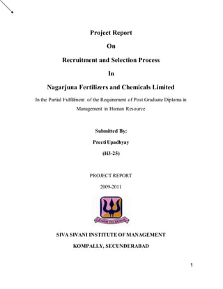 1
Project Report
On
Recruitment and Selection Process
In
Nagarjuna Fertilizers and Chemicals Limited
In the Partial Fulfillment of the Requirement of Post Graduate Diploma in
Management in Human Resource
Submitted By:
PreetiUpadhyay
(H3-25)
PROJECT REPORT
2009-2011
SIVA SIVANI INSTITUTE OF MANAGEMENT
KOMPALLY, SECUNDERABAD
 