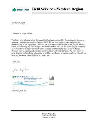 Field Service – Western Region
October 29, 2015
To Whom It May Concern:
This letter is to inform you that Selvester John has been employed by Domino Amjet, Inc. on a
temporary basis during June thru October, 2015. He has been eager to learn and better his
understanding of our equipment. Selvester has been a punctual team player and flexible when it
comes to scheduling and shift changes. His technical skills and “can do” attitude were exemplary
as he was able to progress efficiently on his skills set and knowledge base of our A-Series
Product. He was receptive of our ideas and brought new ideas to the team. We were happy to
have Selvester on board and believe that he will be a good asset to his next employer. Should you
have any questions, please feel free to contact me.
Thank you,
Domino Amjet, Inc.
Domino Amjet, Inc.
1290 Lakeside Drive
Gurnee, IL 60031
 