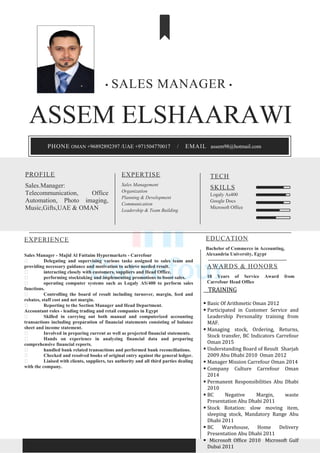 ASSEM ELSHAARAWI
EXPERIENCE
Sales Manager - Majid Al Futtaim Hypermarkets - Carrefour
 Delegating and supervising various tasks assigned to sales team and
providing necessary guidance and motivation to achieve needed result.
 interacting closely with customers, suppliers and Head Office.
 performing stocktaking and implementing promotions to boost sales.
 operating computer systems such as Logaly AS/400 to perform sales
functions.
 Controlling the board of result including turnover, margin, feed and
rebates, staff cost and net margin.
 Reporting to the Section Manager and Head Department.
Accountant roles - leading trading and retail companies in Egypt
 Skilled in carrying out both manual and computerized accounting
transactions including preparation of financial statements consisting of balance
sheet and income statement.
 Involved in preparing current as well as projected financial statements.
 Hands on experience in analyzing financial data and preparing
comprehensive financial reports.
 handled bank related transactions and performed bank reconciliations.
 Checked and resolved books of original entry against the general ledger.
 Liaised with clients, suppliers, tax authority and all third parties dealing
with the company.
EDUCATION
Bachelor of Commerce in Accounting,
Alexandria University, Egypt
PROFILE
Sales.Manager:
Telecommunication, Office
Automation, Photo imaging,
Music,Gifts,UAE & OMAN
EXPERTISE
Sales Management
Organization
Planning & Development
Communication
Leadership & Team Building
TECH
SKILLS
Logaly As400
Google Docs
Microsoft Office
• SALES MANAGER •
AWARDS & HONORS
10 Years of Service Award from
Carrefour Head Office
PHONE OMAN +96892892397 /UAE +971504770017 / EMAIL assem98@hotmail.com
TRAINING
 Basic Of Arithmetic Oman 2012
 Participated in Customer Service and
Leadership Personality training from
MAF.
 Managing stock, Ordering, Returns,
Stock transfer, BC Indicators Carrefour
Oman 2015
 Understanding Board of Result Sharjah
2009 Abu Dhabi 2010 Oman 2012
 Manager Mission Carrefour Oman 2014
 Company Culture Carrefour Oman
2014
 Permanent Responsibilities Abu Dhabi
2010
 BC Negative Margin, waste
Presentation Abu Dhabi 2011
 Stock Rotation: slow moving item,
sleeping stock, Mandatory Range Abu
Dhabi 2011
 BC Warehouse, Home Delivery
Presentation Abu Dhabi 2011
 Microsoft Office 2010 Microsoft Gulf
Dubai 2011
 