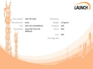 Part number: LNX-TIO-1010 Datasheets:
Manufacturer: Excel Weight: 2.0 grams
Title: EXS T1/J1 I/O MODULE Category: N/A
Description: Excel EXS T1/J1 I/O
MODULE
Genre: N/A
Heci: N/A
Part Page URL:
 