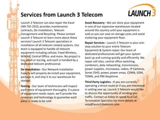 Services from Launch 3 Telecom
Launch 3 Telecom can also repair the Excel
LNX-TIO-1010, provides maintenance
contracts, De-installation, Telecom
Consignment and Recycling. Please contact
Launch 3 Telecom to learn more about these
services! Launch 3 Telecom specializes in
installation of all telecom related systems. Our
team is equipped to handle all telecom
equipment including cellular, Fixed Wireless,
WiMAX, Central Office, and more. No project is
too small or too big, and each is handled by a
dedicated telecom professional.
De-Installation - Our Network Installation
Experts will properly de-install your equipment,
package it, and ship it to our warehouse for
storage.
Testing - Our team of technicians will inspect
each piece of equipment thoroughly. If a piece
of equipment needs repair, we’ll provide the
resources and technology to guarantee each
piece is ready to be sold.
Asset Recovery - We can store your equipment
in one of our expansive warehouses located
around the country until your equipment is
sold so you can save on storage costs and avoid
cluttering your equipment floor.
Repair Services - Launch 3 Telecom is your one-
stop solution to your entire Telecom
Equipment & System repair. Our team of
dedicated professionals will get your system
back up and running quickly and efficiently. We
repair cell sites, central office switching,
combiners, data networking, transmission,
power supplies, microwave, radios, IP Cameras,
Sonet /SHD, power, power amps, CDMA, GSM,
TDMA, and PBX Keyphone.
Third Party Logistics - If you are currently
operating a direct route or if you are interested
in setting one up, Launch 3 Telecom would like
to discuss the opportunity of sending you
traffic. Contact us today to speak to a Call
Termination Specialist for more details at
voip@launch3telecom.com
 